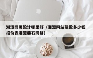 周口湘潭网页设计哪里好（湘潭网站建设多少钱 报价表湘潭磐石网络）