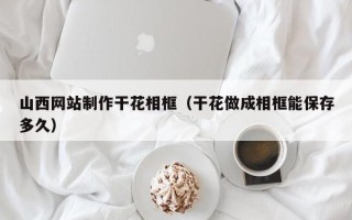 周口山西网站制作干花相框（干花做成相框能保存多久）