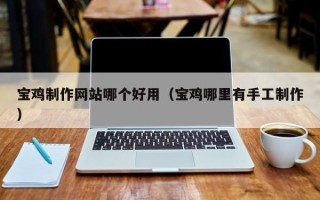 周口宝鸡制作网站哪个好用（宝鸡哪里有手工制作）