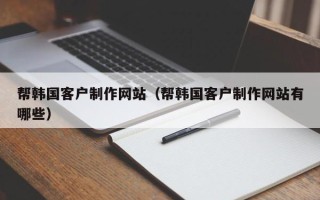 周口帮韩国客户制作网站（帮韩国客户制作网站有哪些）